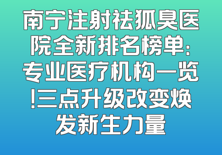 南宁注射祛狐臭医院全新排名榜单：专业医疗机构一览！三点升级改变焕发新生力量