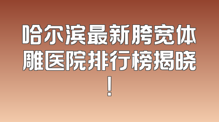 哈尔滨最新胯宽体雕医院排行榜揭晓！