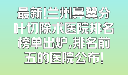 最新！兰州鼻翼分叶切除术医院排名榜单出炉，排名前五的医院公布！