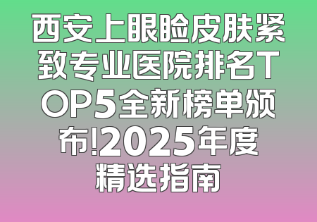 西安上眼睑皮肤紧致专业医院排名TOP5全新榜单颁布！2025年度精选指南