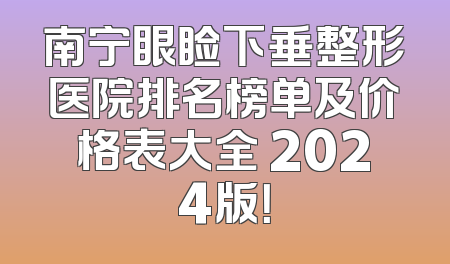 南宁眼睑下垂整形医院排名榜单及价格表大全 2024版！