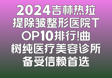 2024吉林热拉提除皱整形医院TOP10排行！曲树纯医疗美容诊所备受信赖首选