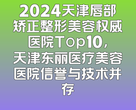 2024天津唇部矫正整形美容权威医院Top10，天津东丽医疗美容医院信誉与技术并存