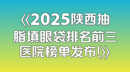 《2025陕西抽脂填眼袋排名前三医院榜单发布！》