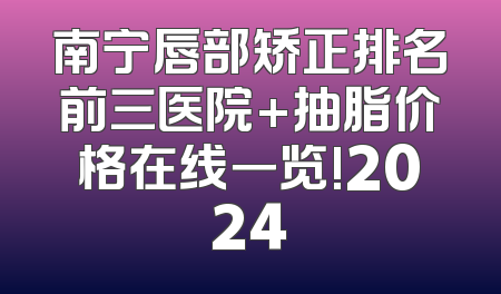 南宁唇部矫正排名前三医院+抽脂价格在线一览!2024