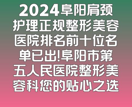 2024阜阳肩颈护理正规整形美容医院排名前十位名单已出！阜阳市第五人民医院整形美容科您的贴心之选
