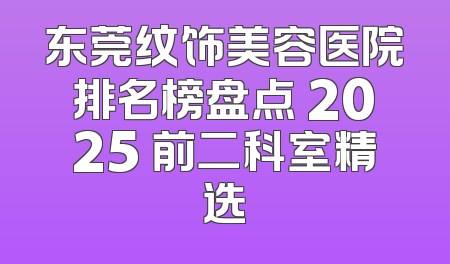 东莞纹饰美容医院排名榜盘点 2025 前二科室精选