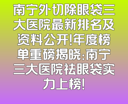 南宁外切除眼袋三大医院最新排名及资料公开！年度榜单重磅揭晓：南宁三大医院祛眼袋实力上榜！