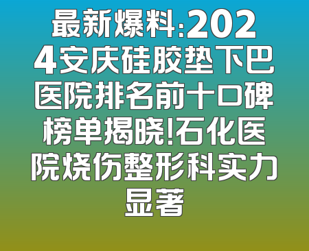 最新爆料：2024安庆硅胶垫下巴医院排名前十口碑榜单揭晓！石化医院烧伤整形科实力显著
