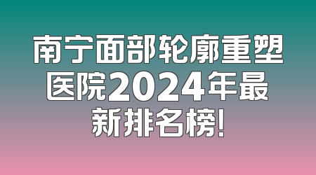南宁面部轮廓重塑医院2024年最新排名榜！