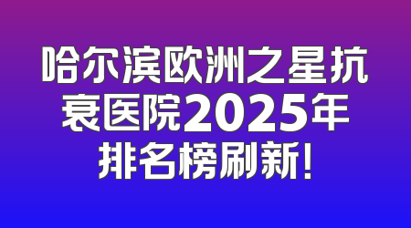 哈尔滨欧洲之星抗衰医院2025年排名榜刷新！