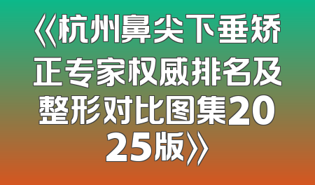 《杭州鼻尖下垂矫正专家权威排名及整形对比图集2025版》