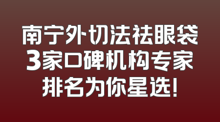 南宁外切法祛眼袋3家口碑机构专家排名为你星选!