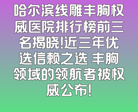 哈尔滨线雕丰胸权威医院排行榜前三名揭晓！近三年优选信赖之选 丰胸领域的领航者被权威公布！