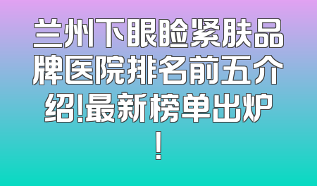 兰州下眼睑紧肤品牌医院排名前五介绍！最新榜单出炉！