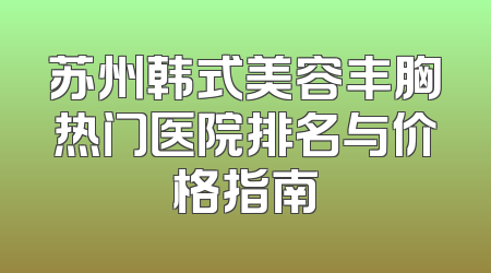 苏州韩式美容丰胸热门医院排名与价格指南