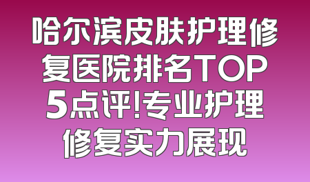 哈尔滨皮肤护理修复医院排名TOP5点评！专业护理修复实力展现