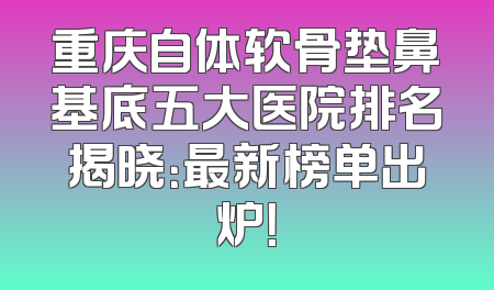 重庆自体软骨垫鼻基底五大医院排名揭晓：最新榜单出炉！