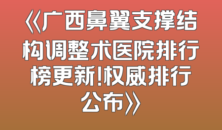 《广西鼻翼支撑结构调整术医院排行榜更新！权威排行公布》