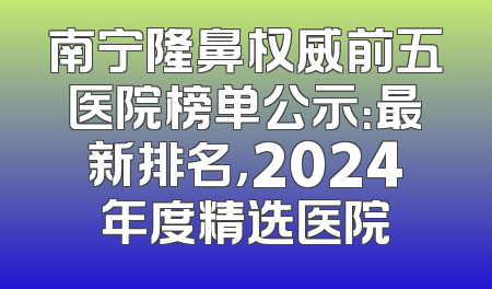 南宁隆鼻权威前五医院榜单公示：最新排名，2024年度精选医院