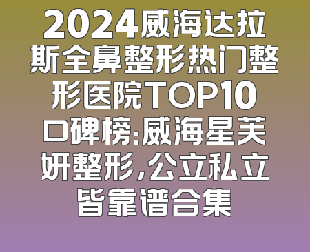 2024威海达拉斯全鼻整形热门整形医院TOP10口碑榜：威海星芙妍整形，公立私立皆靠谱合集