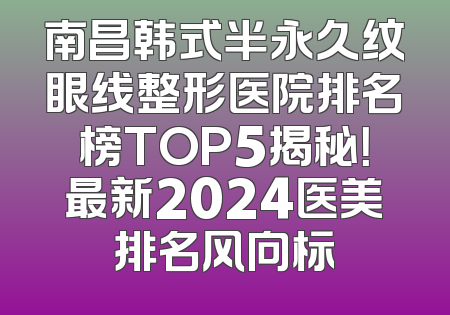 南昌韩式半永久纹眼线整形医院排名榜TOP5揭秘！最新2024医美排名风向标
