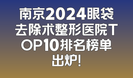 南京2024眼袋去除术整形医院TOP10排名榜单出炉！