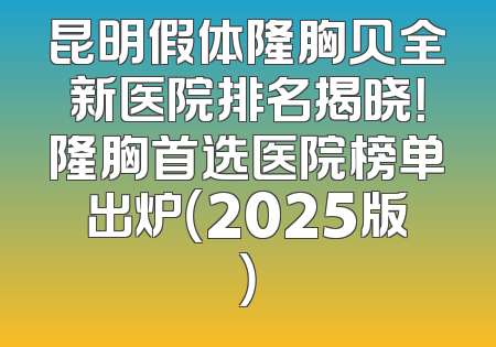 昆明假体隆胸贝全新医院排名揭晓！隆胸首选医院榜单出炉（2025版）