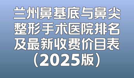 兰州鼻基底与鼻尖整形手术医院排名及最新收费价目表（2025版）