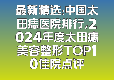最新精选：中国太田痣医院排行，2024年度太田痣美容整形TOP10佳院点评
