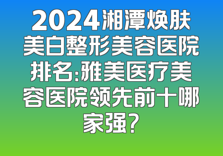 2024湘潭焕肤美白整形美容医院排名：雅美医疗美容医院领先前十哪家强？