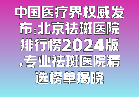中国医疗界权威发布：北京祛斑医院排行榜2024版，专业祛斑医院精选榜单揭晓