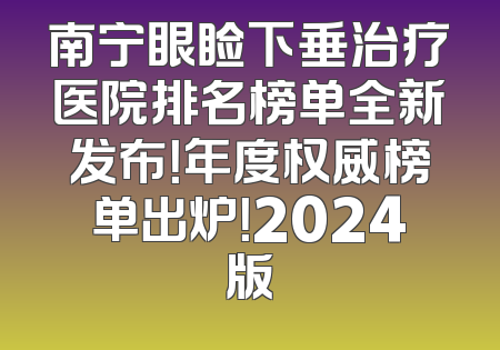 南宁眼睑下垂治疗医院排名榜单全新发布！年度权威榜单出炉！2024版