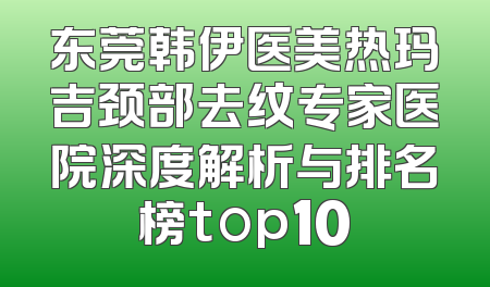东莞韩伊医美热玛吉颈部去纹专家医院深度解析与排名榜top10