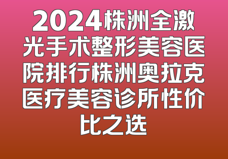 2024株洲全激光手术整形美容医院排行株洲奥拉克医疗美容诊所性价比之选