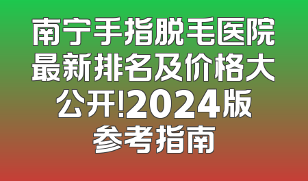 南宁手指脱毛医院最新排名及价格大公开！2024版参考指南