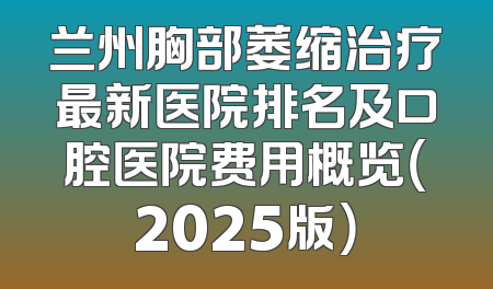 兰州胸部萎缩治疗最新医院排名及口腔医院费用概览（2025版）