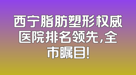 西宁脂肪塑形权威医院排名领先，全市瞩目！