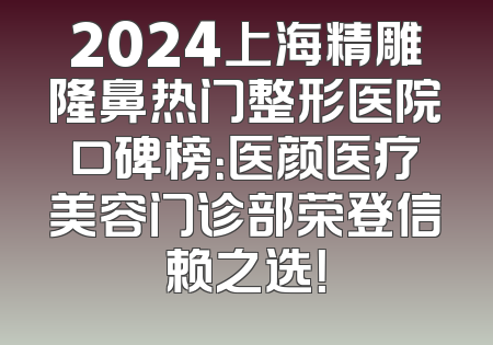 2024上海精雕隆鼻热门整形医院口碑榜：医颜医疗美容门诊部荣登信赖之选！