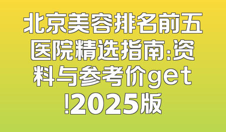 北京美容排名前五医院精选指南：资料与参考价get！2025版
