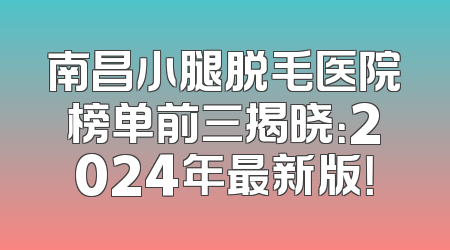 南昌小腿脱毛医院榜单前三揭晓：2024年最新版！