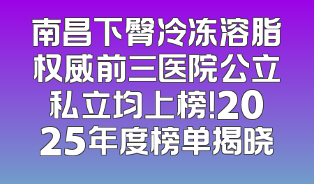 南昌下臀冷冻溶脂权威前三医院公立私立均上榜！2025年度榜单揭晓