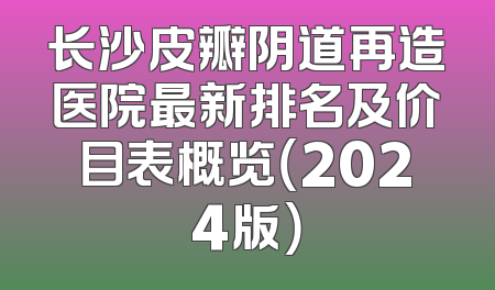长沙皮瓣阴道再造医院最新排名及价目表概览（2024版）