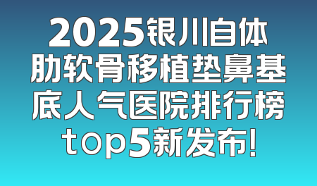 2025银川自体肋软骨移植垫鼻基底人气医院排行榜top5新发布！