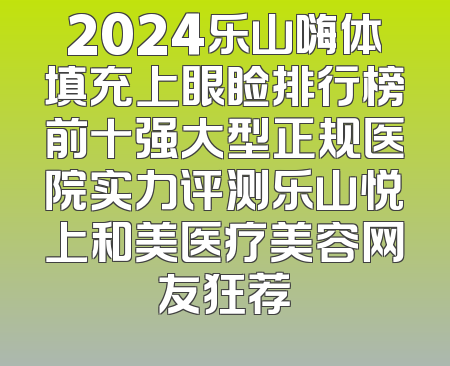 2024乐山嗨体填充上眼睑排行榜前十强大型正规医院实力评测乐山悦上和美医疗美容网友狂荐