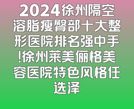 2024徐州隔空溶脂瘦臀部十大整形医院排名强中手！徐州莱美俪格美容医院特色风格任选泽