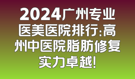 2024广州专业医美医院排行：高州中医院脂肪修复实力卓越！