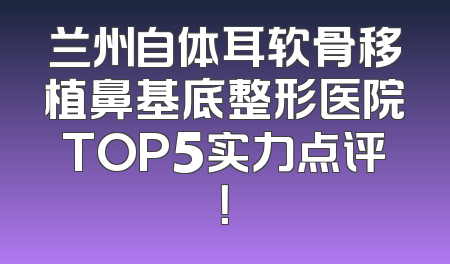 兰州自体耳软骨移植鼻基底整形医院TOP5实力点评！