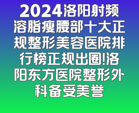 2024洛阳射频溶脂瘦腰部十大正规整形美容医院排行榜正规出圈！洛阳东方医院整形外科备受美誉