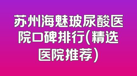 苏州海魅玻尿酸医院口碑排行（精选医院推荐）
